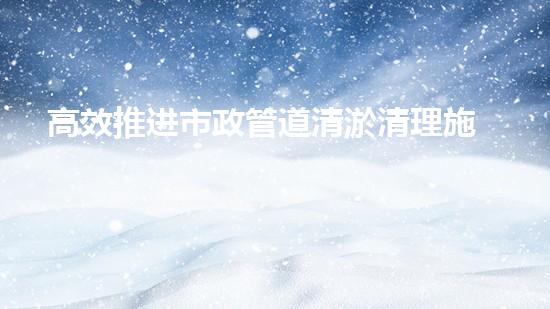 高效推进市政管道清淤清理施工 保障都市排水安全畅通